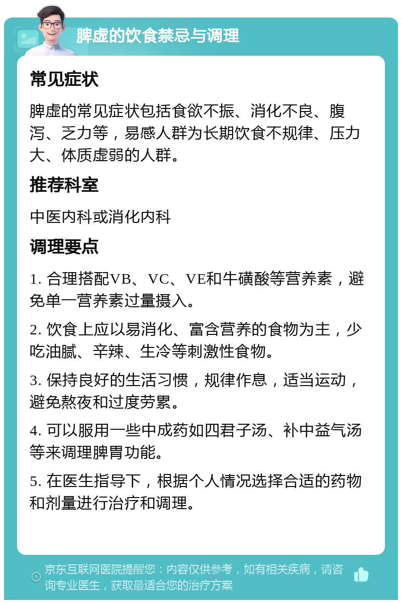 脾虚的饮食禁忌与调理 常见症状 脾虚的常见症状包括食欲不振、消化不良、腹泻、乏力等，易感人群为长期饮食不规律、压力大、体质虚弱的人群。 推荐科室 中医内科或消化内科 调理要点 1. 合理搭配VB、VC、VE和牛磺酸等营养素，避免单一营养素过量摄入。 2. 饮食上应以易消化、富含营养的食物为主，少吃油腻、辛辣、生冷等刺激性食物。 3. 保持良好的生活习惯，规律作息，适当运动，避免熬夜和过度劳累。 4. 可以服用一些中成药如四君子汤、补中益气汤等来调理脾胃功能。 5. 在医生指导下，根据个人情况选择合适的药物和剂量进行治疗和调理。