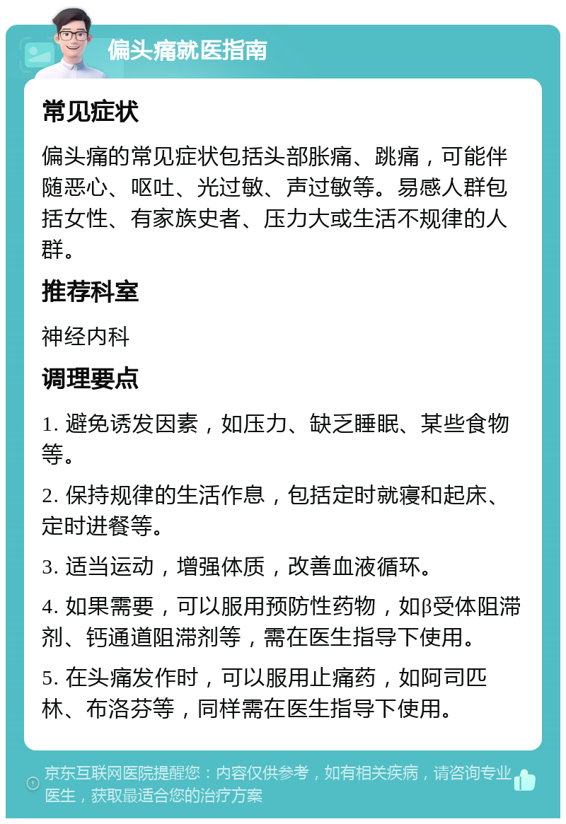 偏头痛就医指南 常见症状 偏头痛的常见症状包括头部胀痛、跳痛，可能伴随恶心、呕吐、光过敏、声过敏等。易感人群包括女性、有家族史者、压力大或生活不规律的人群。 推荐科室 神经内科 调理要点 1. 避免诱发因素，如压力、缺乏睡眠、某些食物等。 2. 保持规律的生活作息，包括定时就寝和起床、定时进餐等。 3. 适当运动，增强体质，改善血液循环。 4. 如果需要，可以服用预防性药物，如β受体阻滞剂、钙通道阻滞剂等，需在医生指导下使用。 5. 在头痛发作时，可以服用止痛药，如阿司匹林、布洛芬等，同样需在医生指导下使用。