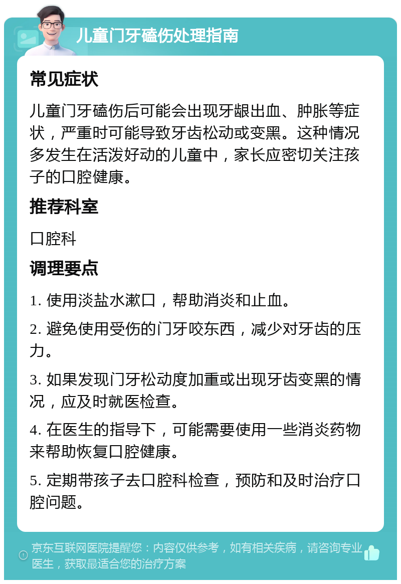 儿童门牙磕伤处理指南 常见症状 儿童门牙磕伤后可能会出现牙龈出血、肿胀等症状，严重时可能导致牙齿松动或变黑。这种情况多发生在活泼好动的儿童中，家长应密切关注孩子的口腔健康。 推荐科室 口腔科 调理要点 1. 使用淡盐水漱口，帮助消炎和止血。 2. 避免使用受伤的门牙咬东西，减少对牙齿的压力。 3. 如果发现门牙松动度加重或出现牙齿变黑的情况，应及时就医检查。 4. 在医生的指导下，可能需要使用一些消炎药物来帮助恢复口腔健康。 5. 定期带孩子去口腔科检查，预防和及时治疗口腔问题。