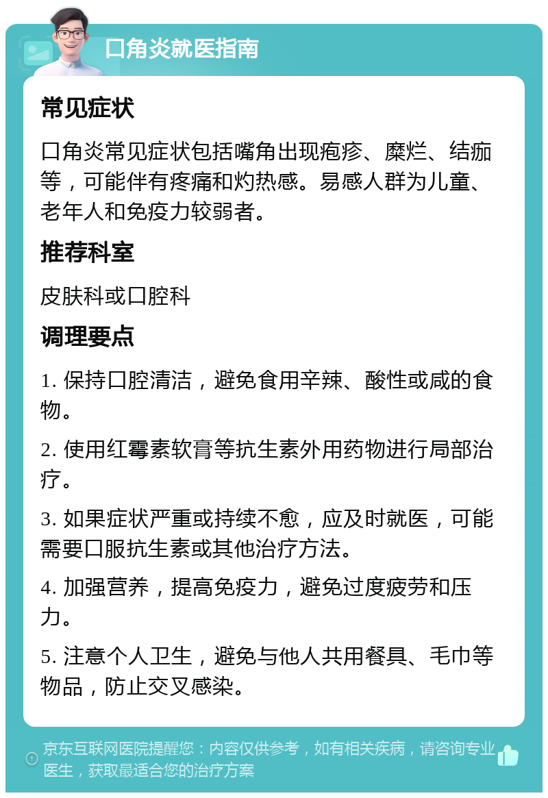 口角炎就医指南 常见症状 口角炎常见症状包括嘴角出现疱疹、糜烂、结痂等，可能伴有疼痛和灼热感。易感人群为儿童、老年人和免疫力较弱者。 推荐科室 皮肤科或口腔科 调理要点 1. 保持口腔清洁，避免食用辛辣、酸性或咸的食物。 2. 使用红霉素软膏等抗生素外用药物进行局部治疗。 3. 如果症状严重或持续不愈，应及时就医，可能需要口服抗生素或其他治疗方法。 4. 加强营养，提高免疫力，避免过度疲劳和压力。 5. 注意个人卫生，避免与他人共用餐具、毛巾等物品，防止交叉感染。