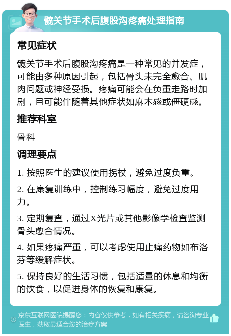 髋关节手术后腹股沟疼痛处理指南 常见症状 髋关节手术后腹股沟疼痛是一种常见的并发症，可能由多种原因引起，包括骨头未完全愈合、肌肉问题或神经受损。疼痛可能会在负重走路时加剧，且可能伴随着其他症状如麻木感或僵硬感。 推荐科室 骨科 调理要点 1. 按照医生的建议使用拐杖，避免过度负重。 2. 在康复训练中，控制练习幅度，避免过度用力。 3. 定期复查，通过X光片或其他影像学检查监测骨头愈合情况。 4. 如果疼痛严重，可以考虑使用止痛药物如布洛芬等缓解症状。 5. 保持良好的生活习惯，包括适量的休息和均衡的饮食，以促进身体的恢复和康复。