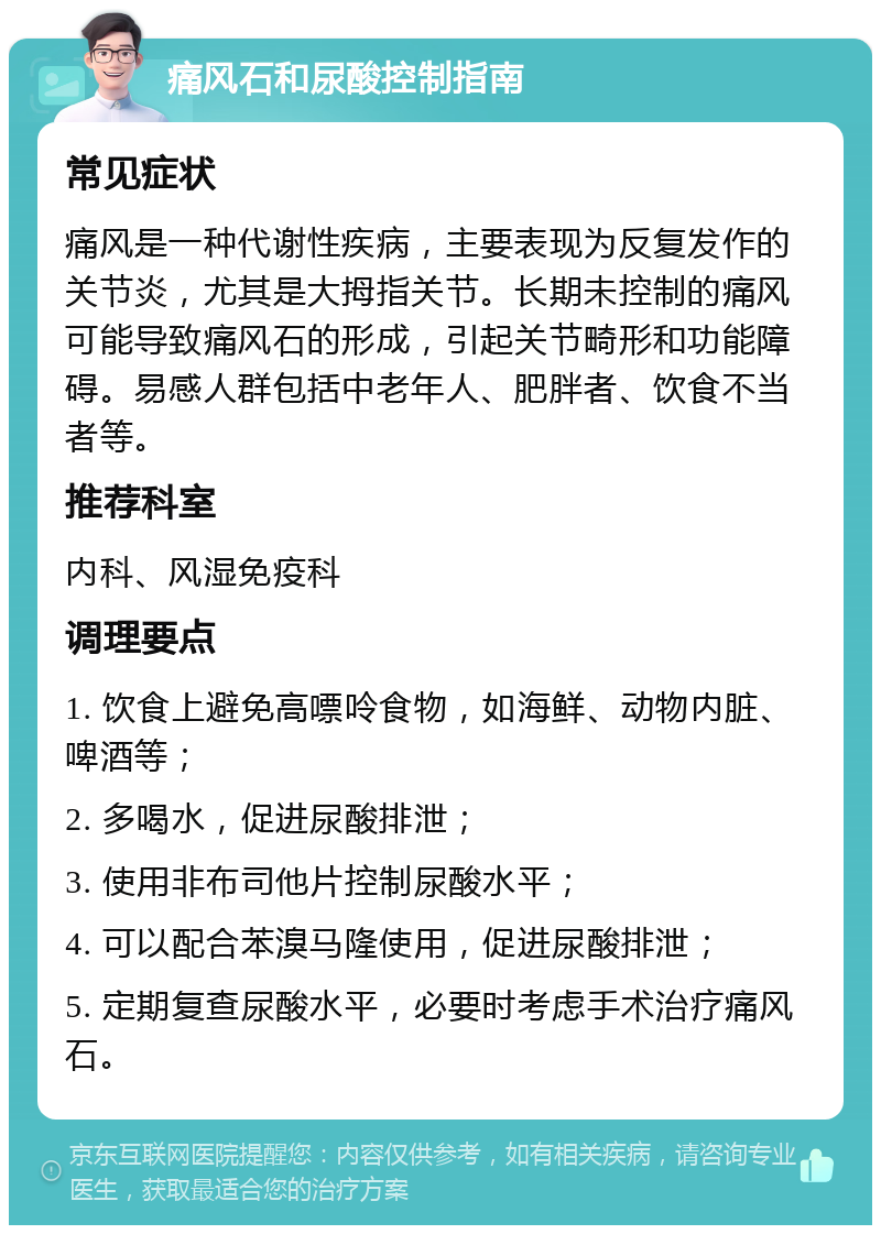 痛风石和尿酸控制指南 常见症状 痛风是一种代谢性疾病，主要表现为反复发作的关节炎，尤其是大拇指关节。长期未控制的痛风可能导致痛风石的形成，引起关节畸形和功能障碍。易感人群包括中老年人、肥胖者、饮食不当者等。 推荐科室 内科、风湿免疫科 调理要点 1. 饮食上避免高嘌呤食物，如海鲜、动物内脏、啤酒等； 2. 多喝水，促进尿酸排泄； 3. 使用非布司他片控制尿酸水平； 4. 可以配合苯溴马隆使用，促进尿酸排泄； 5. 定期复查尿酸水平，必要时考虑手术治疗痛风石。