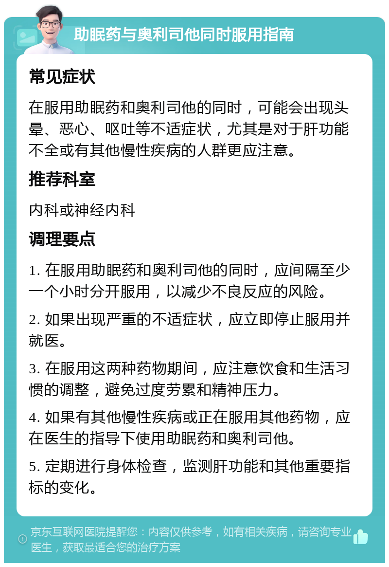 助眠药与奥利司他同时服用指南 常见症状 在服用助眠药和奥利司他的同时，可能会出现头晕、恶心、呕吐等不适症状，尤其是对于肝功能不全或有其他慢性疾病的人群更应注意。 推荐科室 内科或神经内科 调理要点 1. 在服用助眠药和奥利司他的同时，应间隔至少一个小时分开服用，以减少不良反应的风险。 2. 如果出现严重的不适症状，应立即停止服用并就医。 3. 在服用这两种药物期间，应注意饮食和生活习惯的调整，避免过度劳累和精神压力。 4. 如果有其他慢性疾病或正在服用其他药物，应在医生的指导下使用助眠药和奥利司他。 5. 定期进行身体检查，监测肝功能和其他重要指标的变化。