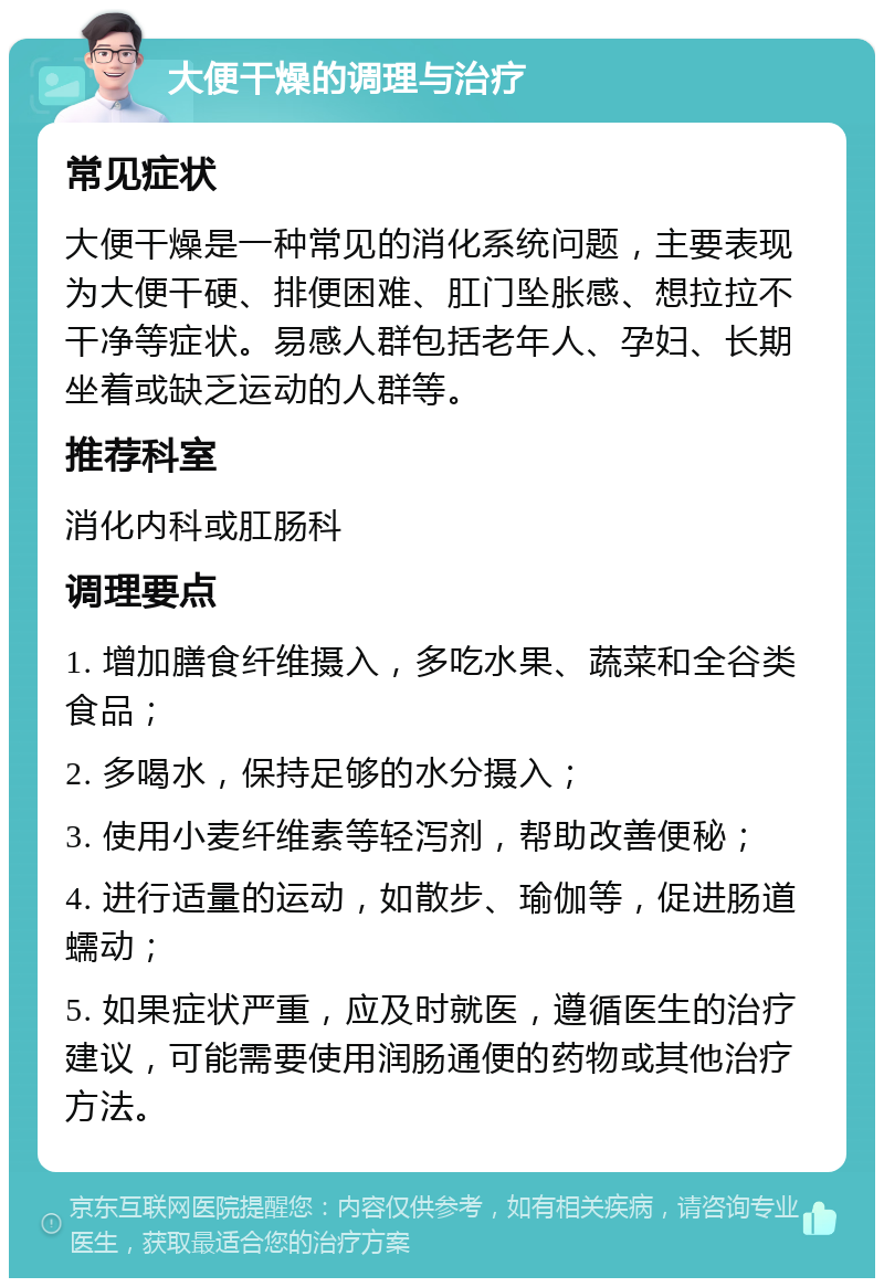 大便干燥的调理与治疗 常见症状 大便干燥是一种常见的消化系统问题，主要表现为大便干硬、排便困难、肛门坠胀感、想拉拉不干净等症状。易感人群包括老年人、孕妇、长期坐着或缺乏运动的人群等。 推荐科室 消化内科或肛肠科 调理要点 1. 增加膳食纤维摄入，多吃水果、蔬菜和全谷类食品； 2. 多喝水，保持足够的水分摄入； 3. 使用小麦纤维素等轻泻剂，帮助改善便秘； 4. 进行适量的运动，如散步、瑜伽等，促进肠道蠕动； 5. 如果症状严重，应及时就医，遵循医生的治疗建议，可能需要使用润肠通便的药物或其他治疗方法。