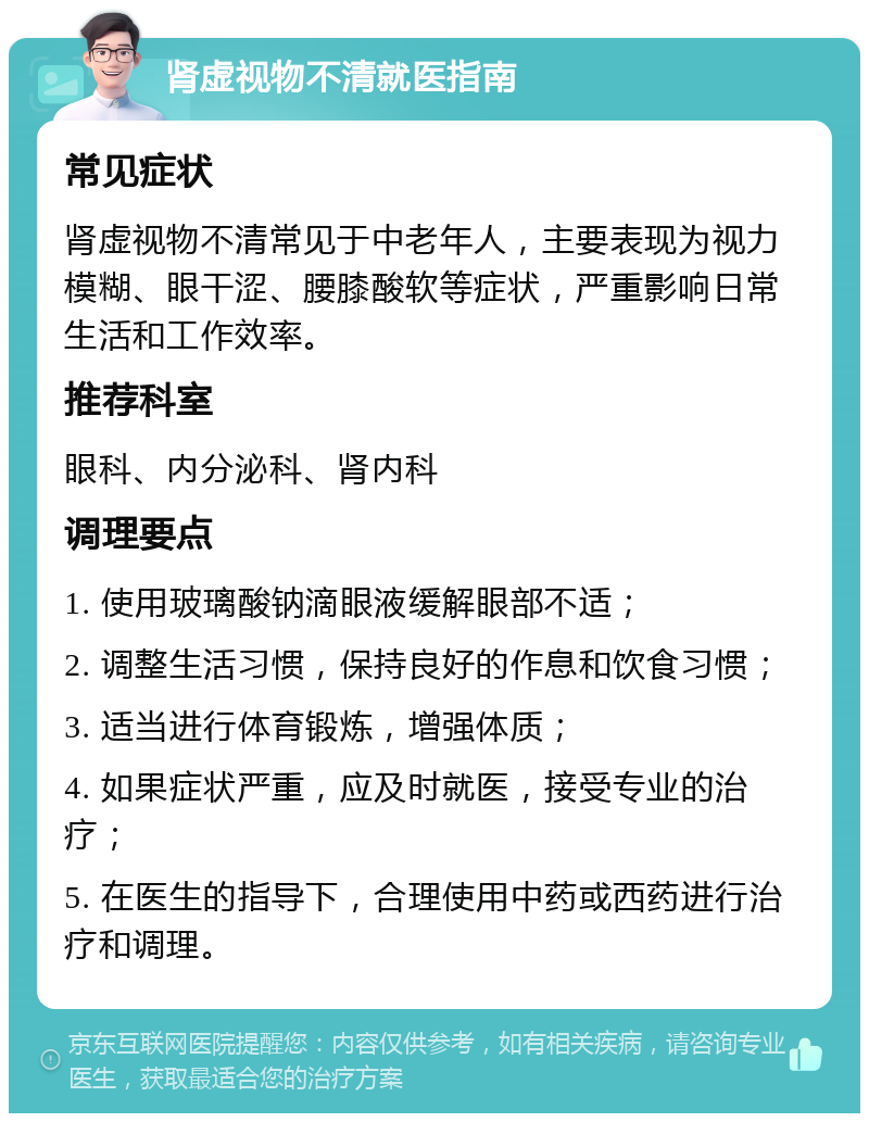 肾虚视物不清就医指南 常见症状 肾虚视物不清常见于中老年人，主要表现为视力模糊、眼干涩、腰膝酸软等症状，严重影响日常生活和工作效率。 推荐科室 眼科、内分泌科、肾内科 调理要点 1. 使用玻璃酸钠滴眼液缓解眼部不适； 2. 调整生活习惯，保持良好的作息和饮食习惯； 3. 适当进行体育锻炼，增强体质； 4. 如果症状严重，应及时就医，接受专业的治疗； 5. 在医生的指导下，合理使用中药或西药进行治疗和调理。