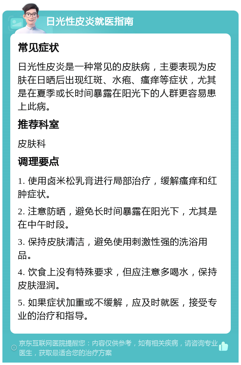 日光性皮炎就医指南 常见症状 日光性皮炎是一种常见的皮肤病，主要表现为皮肤在日晒后出现红斑、水疱、瘙痒等症状，尤其是在夏季或长时间暴露在阳光下的人群更容易患上此病。 推荐科室 皮肤科 调理要点 1. 使用卤米松乳膏进行局部治疗，缓解瘙痒和红肿症状。 2. 注意防晒，避免长时间暴露在阳光下，尤其是在中午时段。 3. 保持皮肤清洁，避免使用刺激性强的洗浴用品。 4. 饮食上没有特殊要求，但应注意多喝水，保持皮肤湿润。 5. 如果症状加重或不缓解，应及时就医，接受专业的治疗和指导。