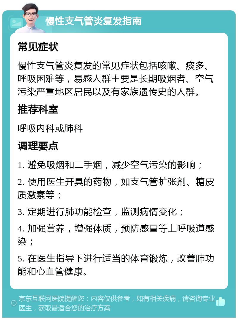 慢性支气管炎复发指南 常见症状 慢性支气管炎复发的常见症状包括咳嗽、痰多、呼吸困难等，易感人群主要是长期吸烟者、空气污染严重地区居民以及有家族遗传史的人群。 推荐科室 呼吸内科或肺科 调理要点 1. 避免吸烟和二手烟，减少空气污染的影响； 2. 使用医生开具的药物，如支气管扩张剂、糖皮质激素等； 3. 定期进行肺功能检查，监测病情变化； 4. 加强营养，增强体质，预防感冒等上呼吸道感染； 5. 在医生指导下进行适当的体育锻炼，改善肺功能和心血管健康。