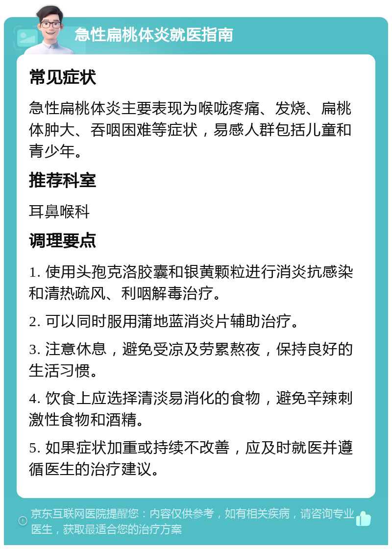 急性扁桃体炎就医指南 常见症状 急性扁桃体炎主要表现为喉咙疼痛、发烧、扁桃体肿大、吞咽困难等症状，易感人群包括儿童和青少年。 推荐科室 耳鼻喉科 调理要点 1. 使用头孢克洛胶囊和银黄颗粒进行消炎抗感染和清热疏风、利咽解毒治疗。 2. 可以同时服用蒲地蓝消炎片辅助治疗。 3. 注意休息，避免受凉及劳累熬夜，保持良好的生活习惯。 4. 饮食上应选择清淡易消化的食物，避免辛辣刺激性食物和酒精。 5. 如果症状加重或持续不改善，应及时就医并遵循医生的治疗建议。