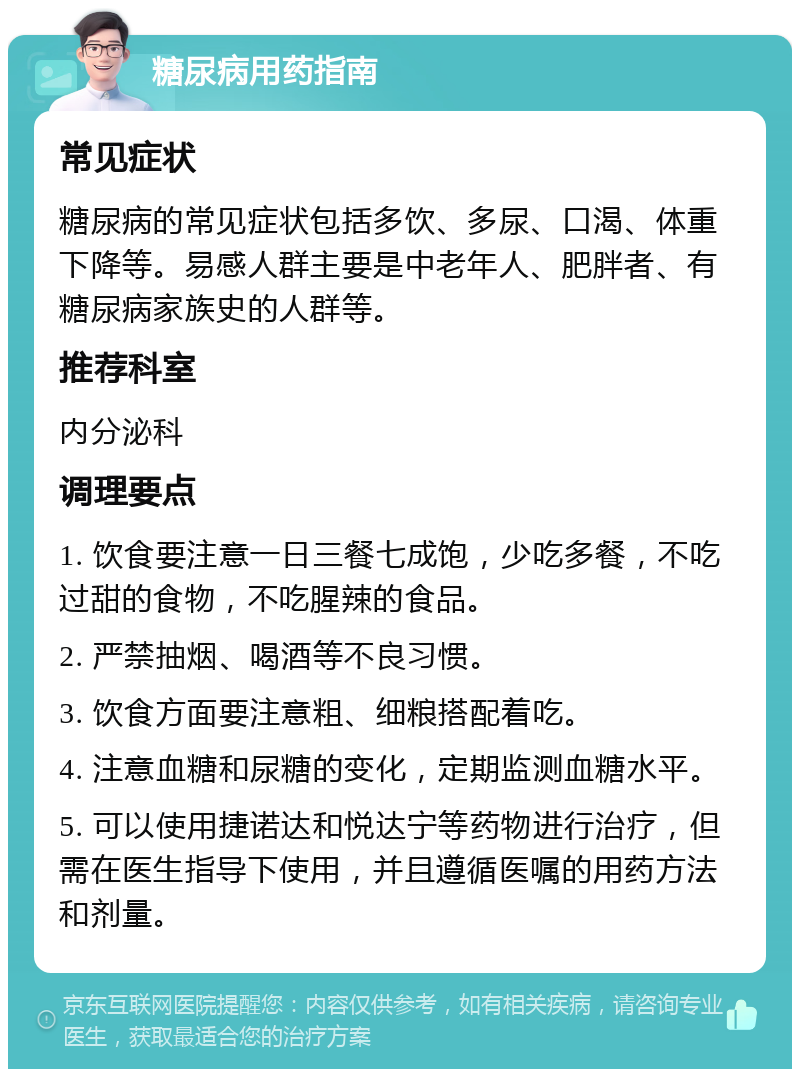 糖尿病用药指南 常见症状 糖尿病的常见症状包括多饮、多尿、口渴、体重下降等。易感人群主要是中老年人、肥胖者、有糖尿病家族史的人群等。 推荐科室 内分泌科 调理要点 1. 饮食要注意一日三餐七成饱，少吃多餐，不吃过甜的食物，不吃腥辣的食品。 2. 严禁抽烟、喝酒等不良习惯。 3. 饮食方面要注意粗、细粮搭配着吃。 4. 注意血糖和尿糖的变化，定期监测血糖水平。 5. 可以使用捷诺达和悦达宁等药物进行治疗，但需在医生指导下使用，并且遵循医嘱的用药方法和剂量。