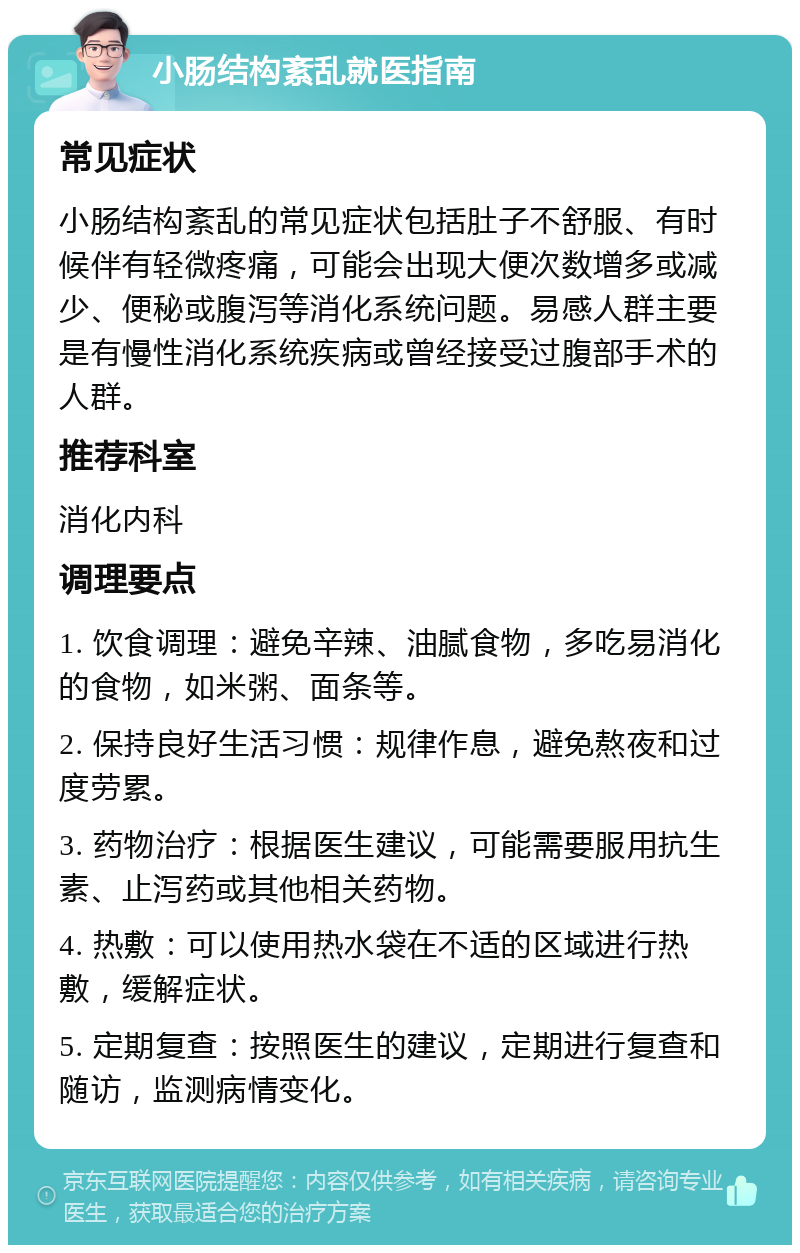 小肠结构紊乱就医指南 常见症状 小肠结构紊乱的常见症状包括肚子不舒服、有时候伴有轻微疼痛，可能会出现大便次数增多或减少、便秘或腹泻等消化系统问题。易感人群主要是有慢性消化系统疾病或曾经接受过腹部手术的人群。 推荐科室 消化内科 调理要点 1. 饮食调理：避免辛辣、油腻食物，多吃易消化的食物，如米粥、面条等。 2. 保持良好生活习惯：规律作息，避免熬夜和过度劳累。 3. 药物治疗：根据医生建议，可能需要服用抗生素、止泻药或其他相关药物。 4. 热敷：可以使用热水袋在不适的区域进行热敷，缓解症状。 5. 定期复查：按照医生的建议，定期进行复查和随访，监测病情变化。