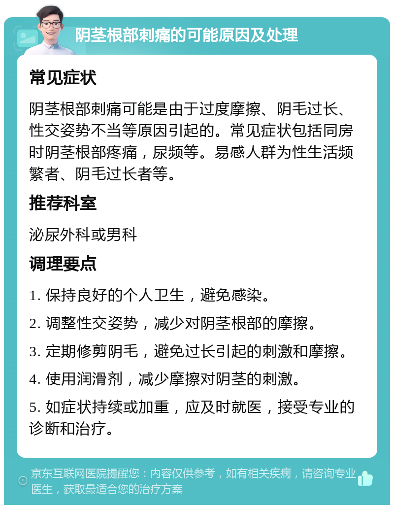 阴茎根部刺痛的可能原因及处理 常见症状 阴茎根部刺痛可能是由于过度摩擦、阴毛过长、性交姿势不当等原因引起的。常见症状包括同房时阴茎根部疼痛，尿频等。易感人群为性生活频繁者、阴毛过长者等。 推荐科室 泌尿外科或男科 调理要点 1. 保持良好的个人卫生，避免感染。 2. 调整性交姿势，减少对阴茎根部的摩擦。 3. 定期修剪阴毛，避免过长引起的刺激和摩擦。 4. 使用润滑剂，减少摩擦对阴茎的刺激。 5. 如症状持续或加重，应及时就医，接受专业的诊断和治疗。