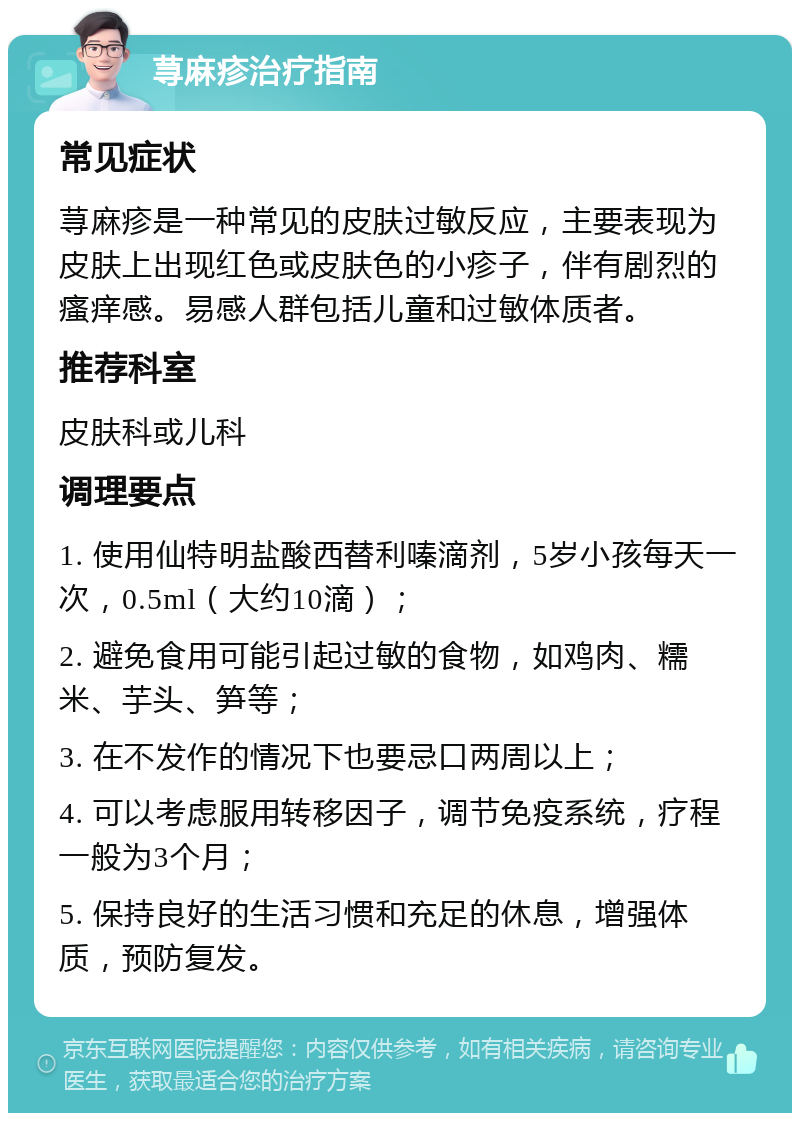 荨麻疹治疗指南 常见症状 荨麻疹是一种常见的皮肤过敏反应，主要表现为皮肤上出现红色或皮肤色的小疹子，伴有剧烈的瘙痒感。易感人群包括儿童和过敏体质者。 推荐科室 皮肤科或儿科 调理要点 1. 使用仙特明盐酸西替利嗪滴剂，5岁小孩每天一次，0.5ml（大约10滴）； 2. 避免食用可能引起过敏的食物，如鸡肉、糯米、芋头、笋等； 3. 在不发作的情况下也要忌口两周以上； 4. 可以考虑服用转移因子，调节免疫系统，疗程一般为3个月； 5. 保持良好的生活习惯和充足的休息，增强体质，预防复发。