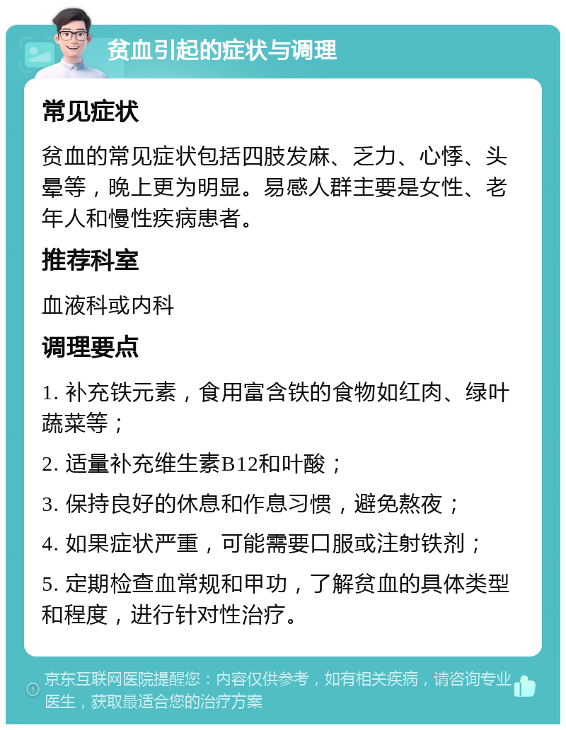 贫血引起的症状与调理 常见症状 贫血的常见症状包括四肢发麻、乏力、心悸、头晕等，晚上更为明显。易感人群主要是女性、老年人和慢性疾病患者。 推荐科室 血液科或内科 调理要点 1. 补充铁元素，食用富含铁的食物如红肉、绿叶蔬菜等； 2. 适量补充维生素B12和叶酸； 3. 保持良好的休息和作息习惯，避免熬夜； 4. 如果症状严重，可能需要口服或注射铁剂； 5. 定期检查血常规和甲功，了解贫血的具体类型和程度，进行针对性治疗。