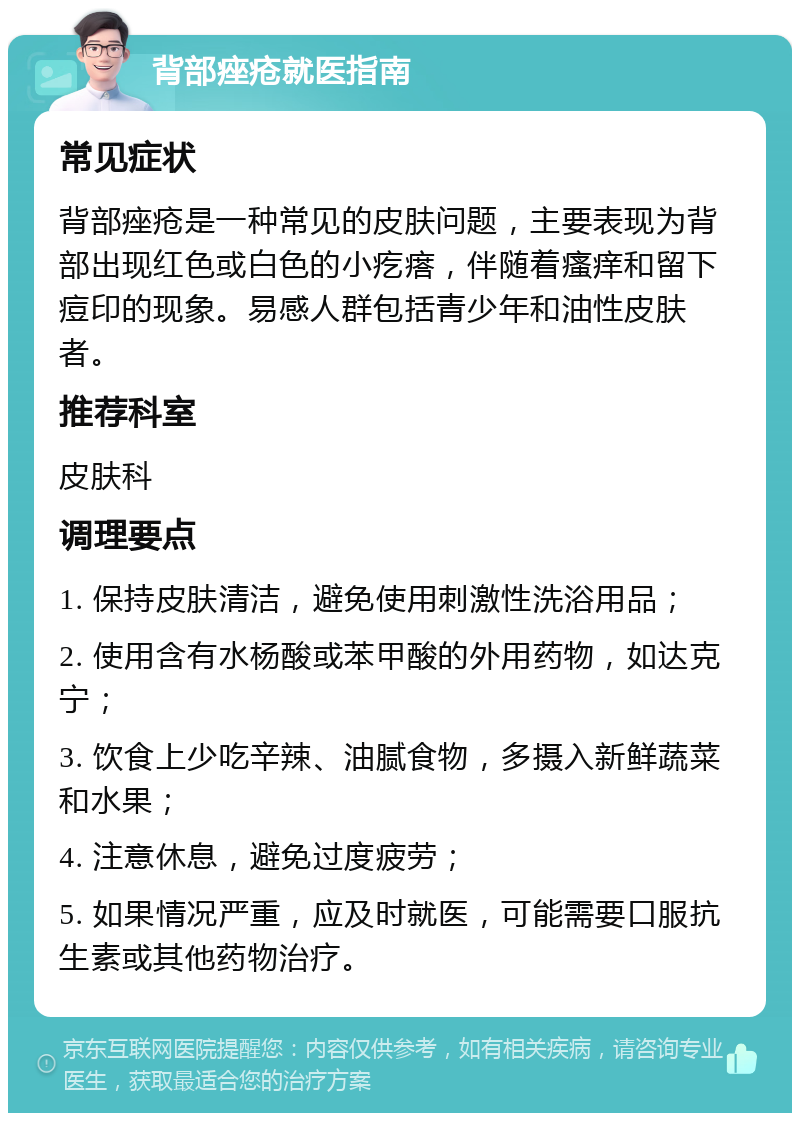 背部痤疮就医指南 常见症状 背部痤疮是一种常见的皮肤问题，主要表现为背部出现红色或白色的小疙瘩，伴随着瘙痒和留下痘印的现象。易感人群包括青少年和油性皮肤者。 推荐科室 皮肤科 调理要点 1. 保持皮肤清洁，避免使用刺激性洗浴用品； 2. 使用含有水杨酸或苯甲酸的外用药物，如达克宁； 3. 饮食上少吃辛辣、油腻食物，多摄入新鲜蔬菜和水果； 4. 注意休息，避免过度疲劳； 5. 如果情况严重，应及时就医，可能需要口服抗生素或其他药物治疗。