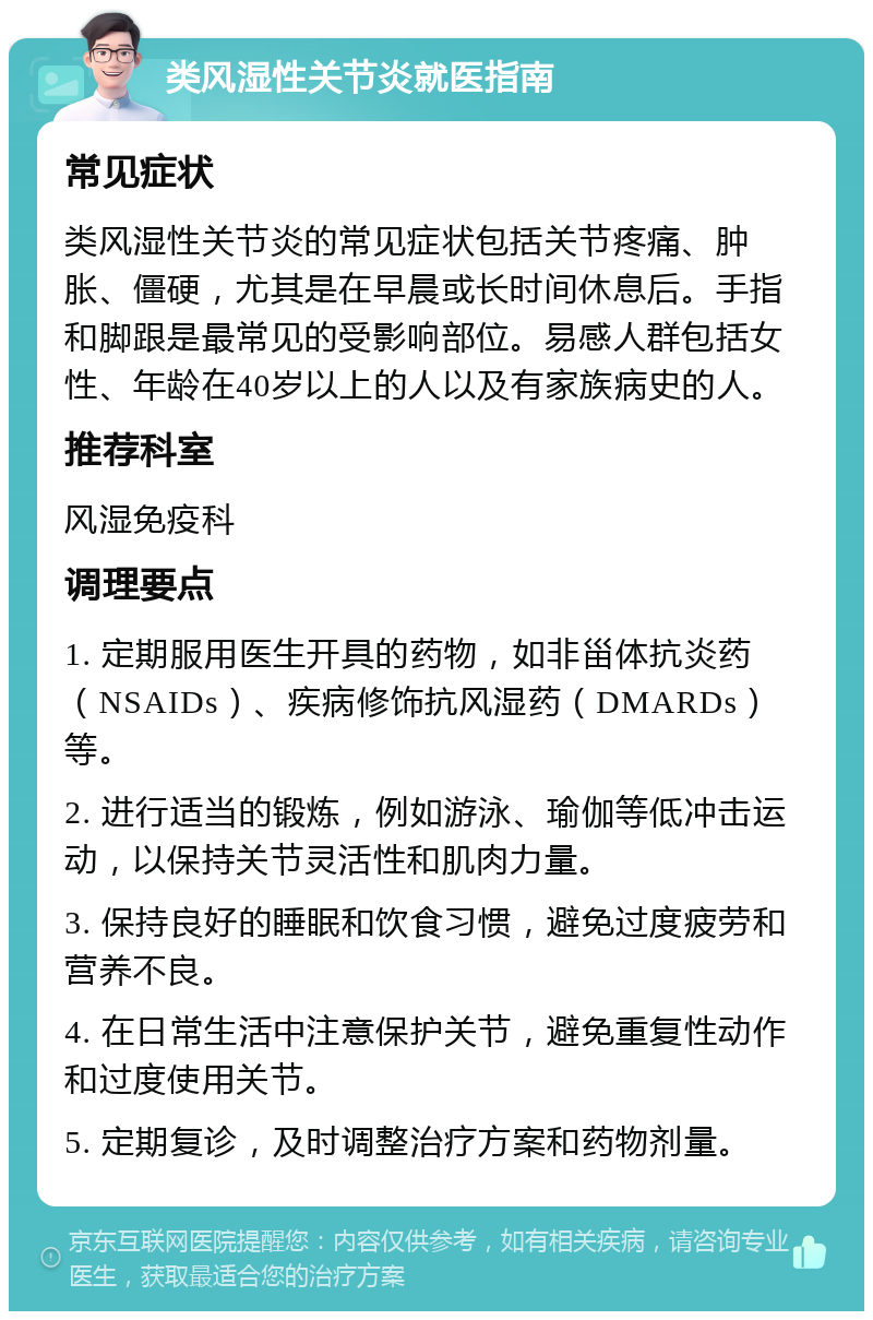 类风湿性关节炎就医指南 常见症状 类风湿性关节炎的常见症状包括关节疼痛、肿胀、僵硬，尤其是在早晨或长时间休息后。手指和脚跟是最常见的受影响部位。易感人群包括女性、年龄在40岁以上的人以及有家族病史的人。 推荐科室 风湿免疫科 调理要点 1. 定期服用医生开具的药物，如非甾体抗炎药（NSAIDs）、疾病修饰抗风湿药（DMARDs）等。 2. 进行适当的锻炼，例如游泳、瑜伽等低冲击运动，以保持关节灵活性和肌肉力量。 3. 保持良好的睡眠和饮食习惯，避免过度疲劳和营养不良。 4. 在日常生活中注意保护关节，避免重复性动作和过度使用关节。 5. 定期复诊，及时调整治疗方案和药物剂量。