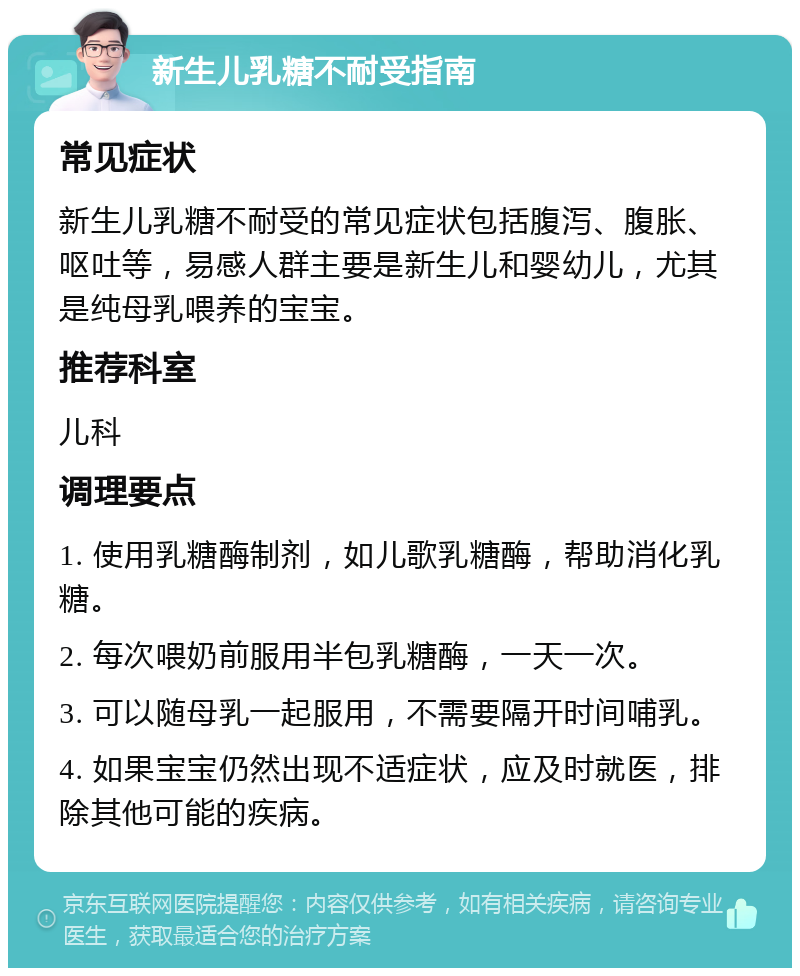 新生儿乳糖不耐受指南 常见症状 新生儿乳糖不耐受的常见症状包括腹泻、腹胀、呕吐等，易感人群主要是新生儿和婴幼儿，尤其是纯母乳喂养的宝宝。 推荐科室 儿科 调理要点 1. 使用乳糖酶制剂，如儿歌乳糖酶，帮助消化乳糖。 2. 每次喂奶前服用半包乳糖酶，一天一次。 3. 可以随母乳一起服用，不需要隔开时间哺乳。 4. 如果宝宝仍然出现不适症状，应及时就医，排除其他可能的疾病。