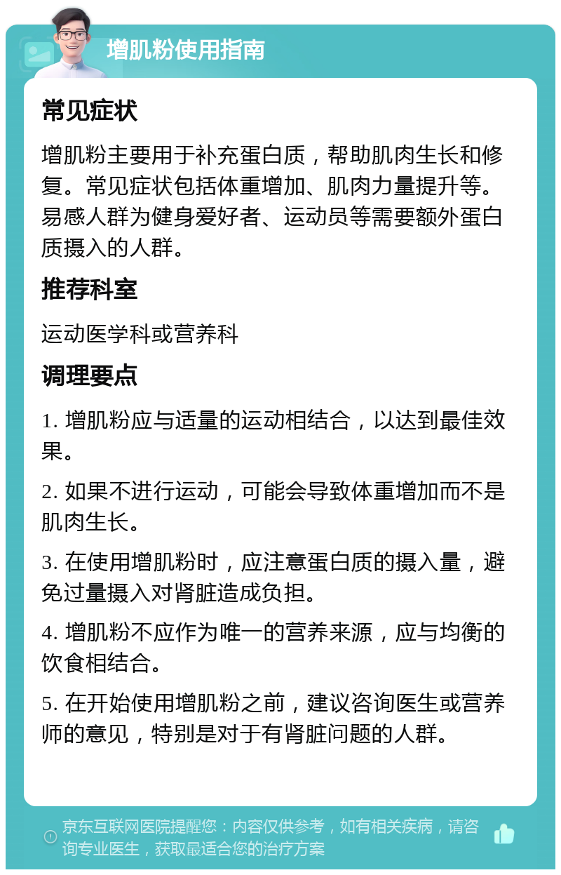 增肌粉使用指南 常见症状 增肌粉主要用于补充蛋白质，帮助肌肉生长和修复。常见症状包括体重增加、肌肉力量提升等。易感人群为健身爱好者、运动员等需要额外蛋白质摄入的人群。 推荐科室 运动医学科或营养科 调理要点 1. 增肌粉应与适量的运动相结合，以达到最佳效果。 2. 如果不进行运动，可能会导致体重增加而不是肌肉生长。 3. 在使用增肌粉时，应注意蛋白质的摄入量，避免过量摄入对肾脏造成负担。 4. 增肌粉不应作为唯一的营养来源，应与均衡的饮食相结合。 5. 在开始使用增肌粉之前，建议咨询医生或营养师的意见，特别是对于有肾脏问题的人群。