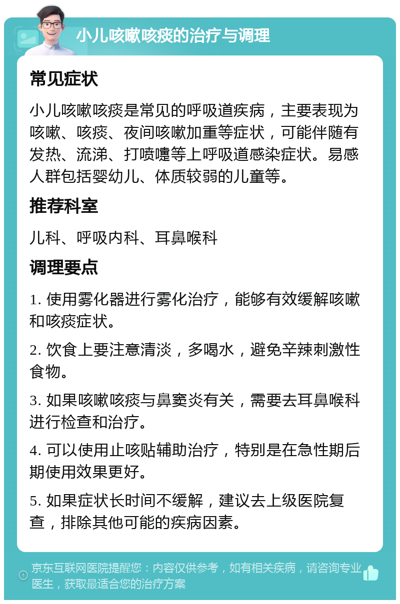 小儿咳嗽咳痰的治疗与调理 常见症状 小儿咳嗽咳痰是常见的呼吸道疾病，主要表现为咳嗽、咳痰、夜间咳嗽加重等症状，可能伴随有发热、流涕、打喷嚏等上呼吸道感染症状。易感人群包括婴幼儿、体质较弱的儿童等。 推荐科室 儿科、呼吸内科、耳鼻喉科 调理要点 1. 使用雾化器进行雾化治疗，能够有效缓解咳嗽和咳痰症状。 2. 饮食上要注意清淡，多喝水，避免辛辣刺激性食物。 3. 如果咳嗽咳痰与鼻窦炎有关，需要去耳鼻喉科进行检查和治疗。 4. 可以使用止咳贴辅助治疗，特别是在急性期后期使用效果更好。 5. 如果症状长时间不缓解，建议去上级医院复查，排除其他可能的疾病因素。