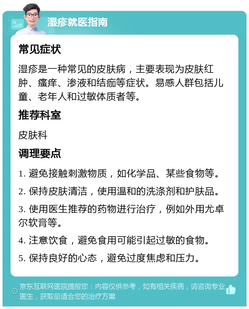 湿疹就医指南 常见症状 湿疹是一种常见的皮肤病，主要表现为皮肤红肿、瘙痒、渗液和结痂等症状。易感人群包括儿童、老年人和过敏体质者等。 推荐科室 皮肤科 调理要点 1. 避免接触刺激物质，如化学品、某些食物等。 2. 保持皮肤清洁，使用温和的洗涤剂和护肤品。 3. 使用医生推荐的药物进行治疗，例如外用尤卓尔软膏等。 4. 注意饮食，避免食用可能引起过敏的食物。 5. 保持良好的心态，避免过度焦虑和压力。