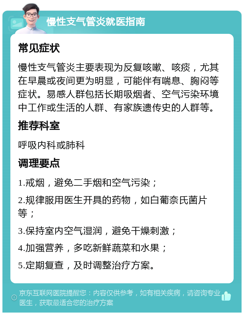 慢性支气管炎就医指南 常见症状 慢性支气管炎主要表现为反复咳嗽、咳痰，尤其在早晨或夜间更为明显，可能伴有喘息、胸闷等症状。易感人群包括长期吸烟者、空气污染环境中工作或生活的人群、有家族遗传史的人群等。 推荐科室 呼吸内科或肺科 调理要点 1.戒烟，避免二手烟和空气污染； 2.规律服用医生开具的药物，如白葡奈氏菌片等； 3.保持室内空气湿润，避免干燥刺激； 4.加强营养，多吃新鲜蔬菜和水果； 5.定期复查，及时调整治疗方案。