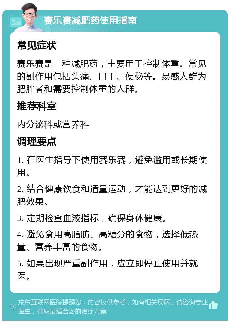 赛乐赛减肥药使用指南 常见症状 赛乐赛是一种减肥药，主要用于控制体重。常见的副作用包括头痛、口干、便秘等。易感人群为肥胖者和需要控制体重的人群。 推荐科室 内分泌科或营养科 调理要点 1. 在医生指导下使用赛乐赛，避免滥用或长期使用。 2. 结合健康饮食和适量运动，才能达到更好的减肥效果。 3. 定期检查血液指标，确保身体健康。 4. 避免食用高脂肪、高糖分的食物，选择低热量、营养丰富的食物。 5. 如果出现严重副作用，应立即停止使用并就医。