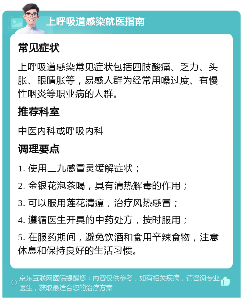 上呼吸道感染就医指南 常见症状 上呼吸道感染常见症状包括四肢酸痛、乏力、头胀、眼睛胀等，易感人群为经常用嗓过度、有慢性咽炎等职业病的人群。 推荐科室 中医内科或呼吸内科 调理要点 1. 使用三九感冒灵缓解症状； 2. 金银花泡茶喝，具有清热解毒的作用； 3. 可以服用莲花清瘟，治疗风热感冒； 4. 遵循医生开具的中药处方，按时服用； 5. 在服药期间，避免饮酒和食用辛辣食物，注意休息和保持良好的生活习惯。