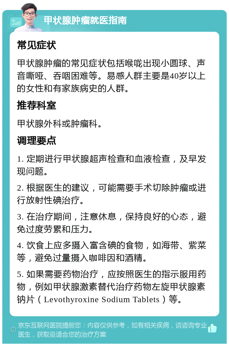 甲状腺肿瘤就医指南 常见症状 甲状腺肿瘤的常见症状包括喉咙出现小圆球、声音嘶哑、吞咽困难等。易感人群主要是40岁以上的女性和有家族病史的人群。 推荐科室 甲状腺外科或肿瘤科。 调理要点 1. 定期进行甲状腺超声检查和血液检查，及早发现问题。 2. 根据医生的建议，可能需要手术切除肿瘤或进行放射性碘治疗。 3. 在治疗期间，注意休息，保持良好的心态，避免过度劳累和压力。 4. 饮食上应多摄入富含碘的食物，如海带、紫菜等，避免过量摄入咖啡因和酒精。 5. 如果需要药物治疗，应按照医生的指示服用药物，例如甲状腺激素替代治疗药物左旋甲状腺素钠片（Levothyroxine Sodium Tablets）等。