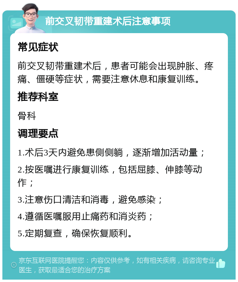 前交叉韧带重建术后注意事项 常见症状 前交叉韧带重建术后，患者可能会出现肿胀、疼痛、僵硬等症状，需要注意休息和康复训练。 推荐科室 骨科 调理要点 1.术后3天内避免患侧侧躺，逐渐增加活动量； 2.按医嘱进行康复训练，包括屈膝、伸膝等动作； 3.注意伤口清洁和消毒，避免感染； 4.遵循医嘱服用止痛药和消炎药； 5.定期复查，确保恢复顺利。