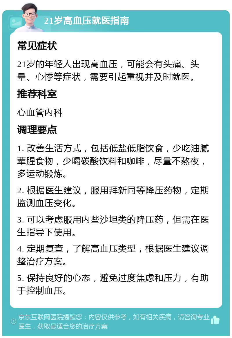 21岁高血压就医指南 常见症状 21岁的年轻人出现高血压，可能会有头痛、头晕、心悸等症状，需要引起重视并及时就医。 推荐科室 心血管内科 调理要点 1. 改善生活方式，包括低盐低脂饮食，少吃油腻荤腥食物，少喝碳酸饮料和咖啡，尽量不熬夜，多运动锻炼。 2. 根据医生建议，服用拜新同等降压药物，定期监测血压变化。 3. 可以考虑服用内些沙坦类的降压药，但需在医生指导下使用。 4. 定期复查，了解高血压类型，根据医生建议调整治疗方案。 5. 保持良好的心态，避免过度焦虑和压力，有助于控制血压。