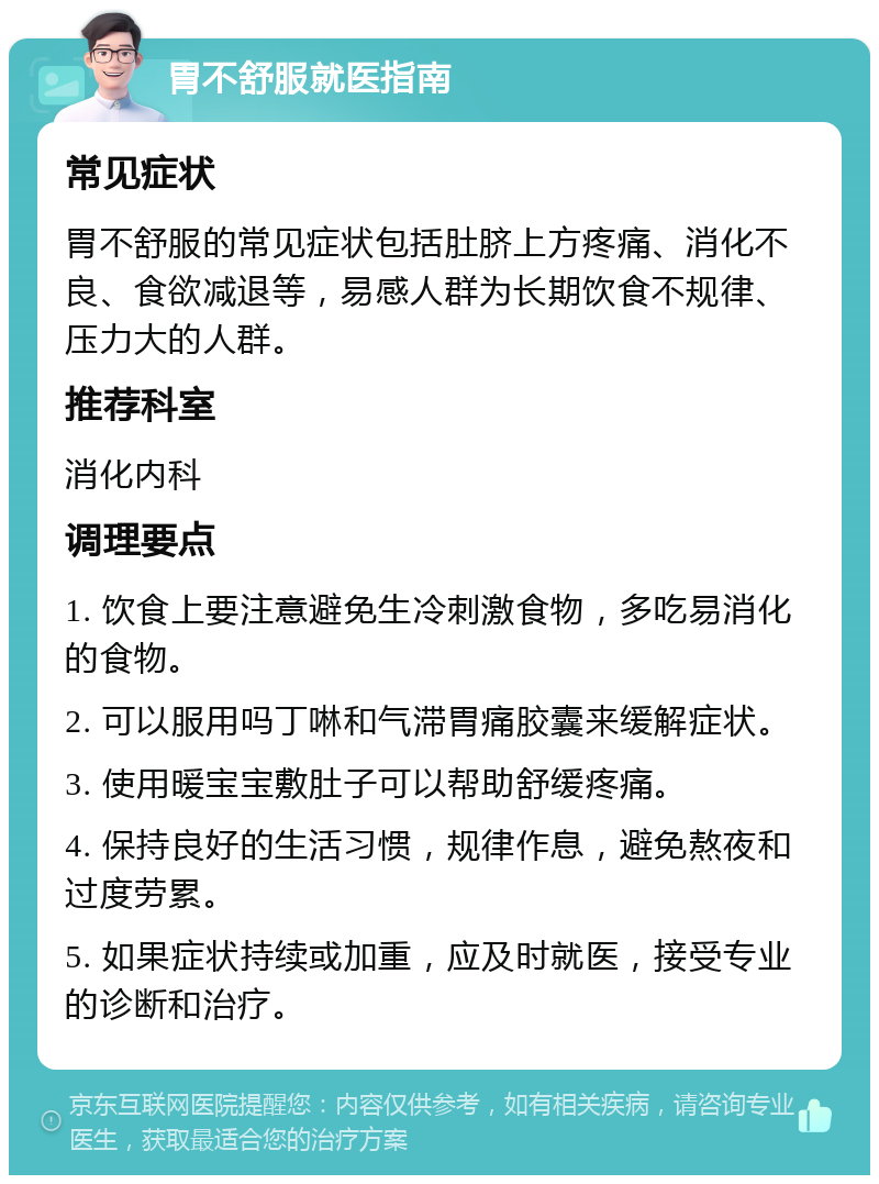 胃不舒服就医指南 常见症状 胃不舒服的常见症状包括肚脐上方疼痛、消化不良、食欲减退等，易感人群为长期饮食不规律、压力大的人群。 推荐科室 消化内科 调理要点 1. 饮食上要注意避免生冷刺激食物，多吃易消化的食物。 2. 可以服用吗丁啉和气滞胃痛胶囊来缓解症状。 3. 使用暖宝宝敷肚子可以帮助舒缓疼痛。 4. 保持良好的生活习惯，规律作息，避免熬夜和过度劳累。 5. 如果症状持续或加重，应及时就医，接受专业的诊断和治疗。