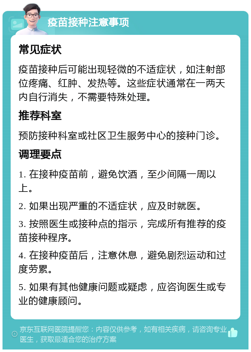 疫苗接种注意事项 常见症状 疫苗接种后可能出现轻微的不适症状，如注射部位疼痛、红肿、发热等。这些症状通常在一两天内自行消失，不需要特殊处理。 推荐科室 预防接种科室或社区卫生服务中心的接种门诊。 调理要点 1. 在接种疫苗前，避免饮酒，至少间隔一周以上。 2. 如果出现严重的不适症状，应及时就医。 3. 按照医生或接种点的指示，完成所有推荐的疫苗接种程序。 4. 在接种疫苗后，注意休息，避免剧烈运动和过度劳累。 5. 如果有其他健康问题或疑虑，应咨询医生或专业的健康顾问。