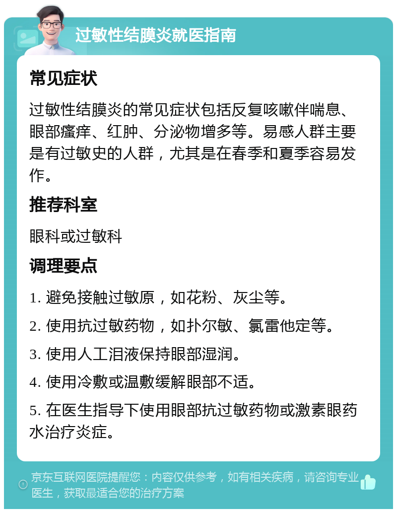 过敏性结膜炎就医指南 常见症状 过敏性结膜炎的常见症状包括反复咳嗽伴喘息、眼部瘙痒、红肿、分泌物增多等。易感人群主要是有过敏史的人群，尤其是在春季和夏季容易发作。 推荐科室 眼科或过敏科 调理要点 1. 避免接触过敏原，如花粉、灰尘等。 2. 使用抗过敏药物，如扑尔敏、氯雷他定等。 3. 使用人工泪液保持眼部湿润。 4. 使用冷敷或温敷缓解眼部不适。 5. 在医生指导下使用眼部抗过敏药物或激素眼药水治疗炎症。