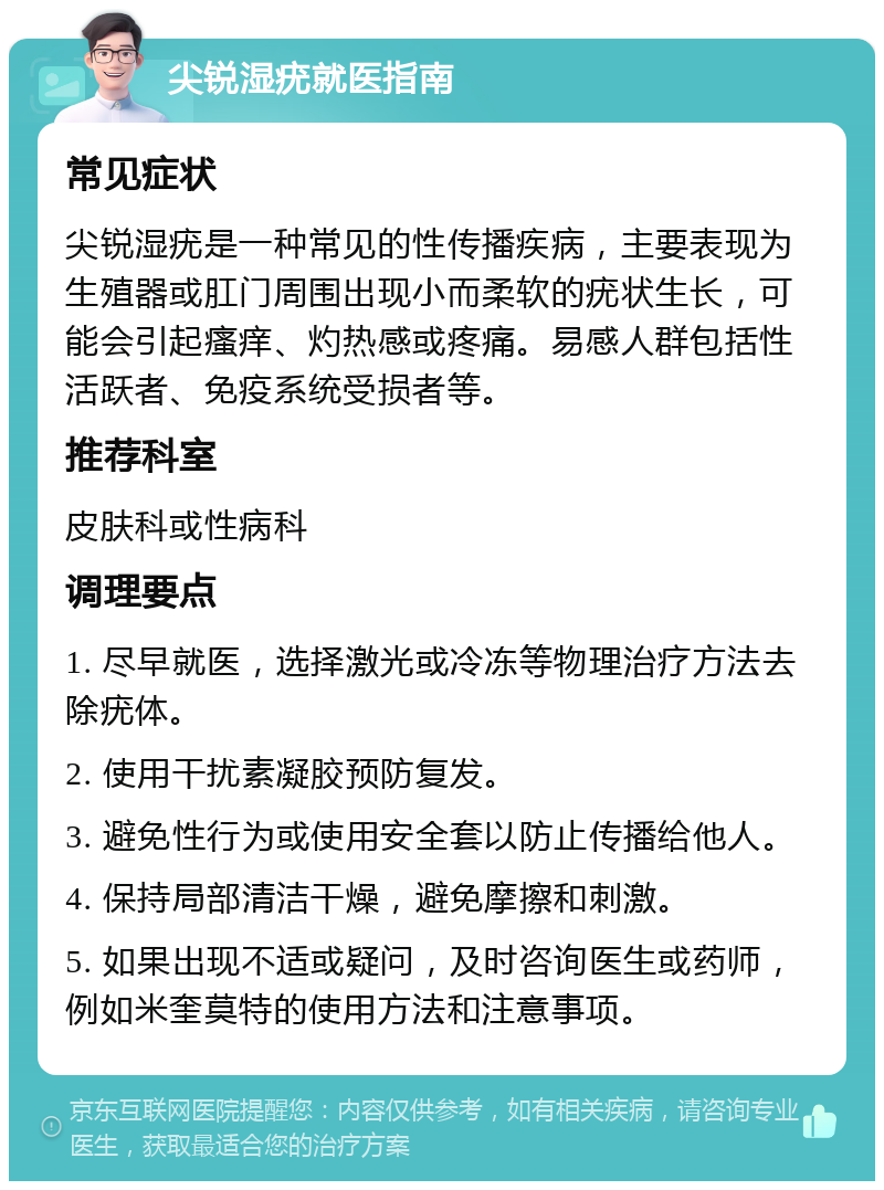 尖锐湿疣就医指南 常见症状 尖锐湿疣是一种常见的性传播疾病，主要表现为生殖器或肛门周围出现小而柔软的疣状生长，可能会引起瘙痒、灼热感或疼痛。易感人群包括性活跃者、免疫系统受损者等。 推荐科室 皮肤科或性病科 调理要点 1. 尽早就医，选择激光或冷冻等物理治疗方法去除疣体。 2. 使用干扰素凝胶预防复发。 3. 避免性行为或使用安全套以防止传播给他人。 4. 保持局部清洁干燥，避免摩擦和刺激。 5. 如果出现不适或疑问，及时咨询医生或药师，例如米奎莫特的使用方法和注意事项。