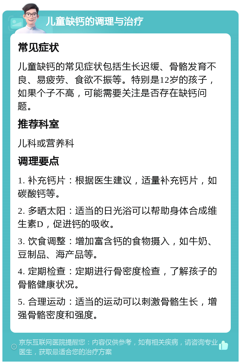 儿童缺钙的调理与治疗 常见症状 儿童缺钙的常见症状包括生长迟缓、骨骼发育不良、易疲劳、食欲不振等。特别是12岁的孩子，如果个子不高，可能需要关注是否存在缺钙问题。 推荐科室 儿科或营养科 调理要点 1. 补充钙片：根据医生建议，适量补充钙片，如碳酸钙等。 2. 多晒太阳：适当的日光浴可以帮助身体合成维生素D，促进钙的吸收。 3. 饮食调整：增加富含钙的食物摄入，如牛奶、豆制品、海产品等。 4. 定期检查：定期进行骨密度检查，了解孩子的骨骼健康状况。 5. 合理运动：适当的运动可以刺激骨骼生长，增强骨骼密度和强度。