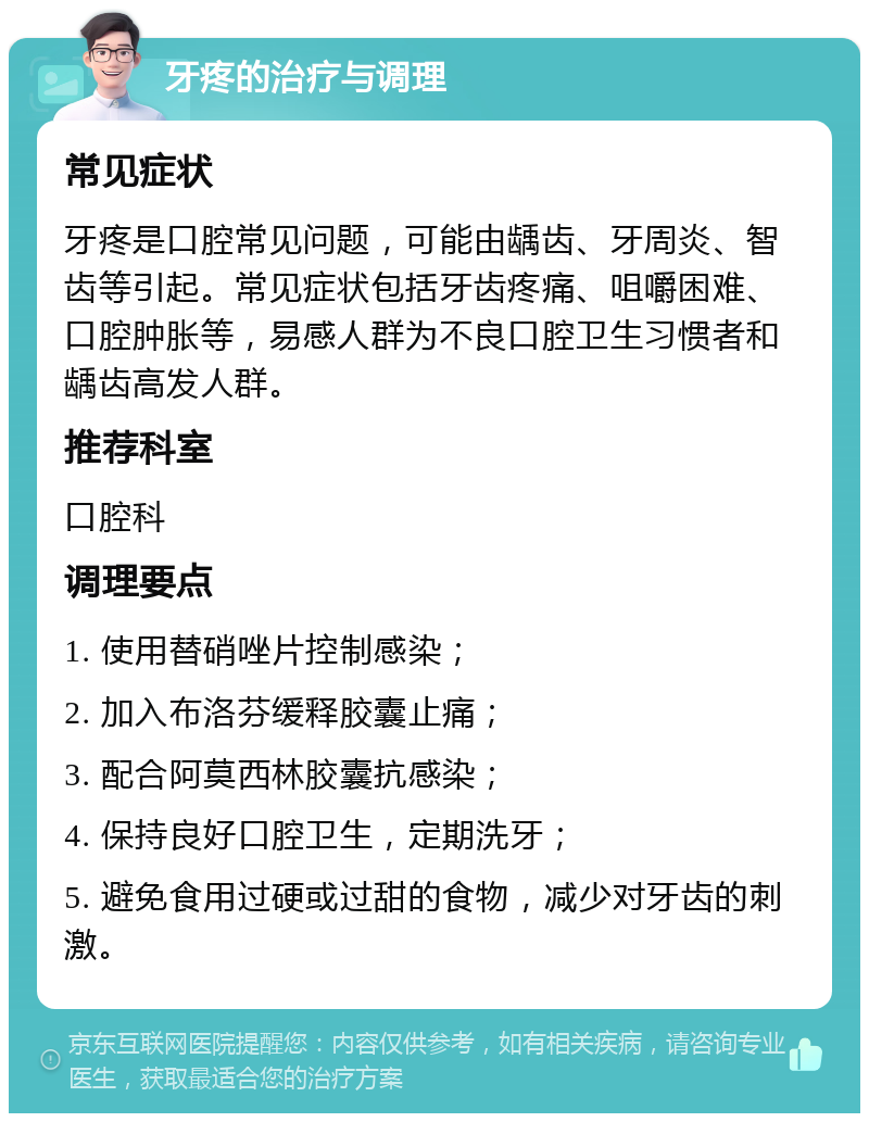 牙疼的治疗与调理 常见症状 牙疼是口腔常见问题，可能由龋齿、牙周炎、智齿等引起。常见症状包括牙齿疼痛、咀嚼困难、口腔肿胀等，易感人群为不良口腔卫生习惯者和龋齿高发人群。 推荐科室 口腔科 调理要点 1. 使用替硝唑片控制感染； 2. 加入布洛芬缓释胶囊止痛； 3. 配合阿莫西林胶囊抗感染； 4. 保持良好口腔卫生，定期洗牙； 5. 避免食用过硬或过甜的食物，减少对牙齿的刺激。