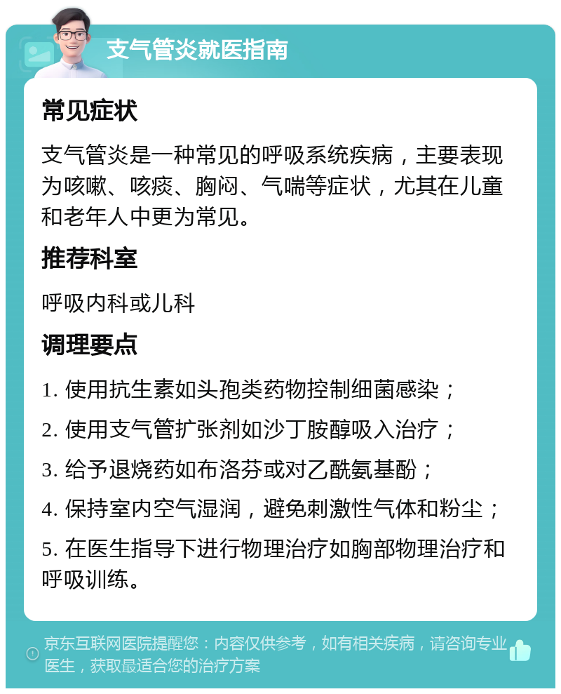 支气管炎就医指南 常见症状 支气管炎是一种常见的呼吸系统疾病，主要表现为咳嗽、咳痰、胸闷、气喘等症状，尤其在儿童和老年人中更为常见。 推荐科室 呼吸内科或儿科 调理要点 1. 使用抗生素如头孢类药物控制细菌感染； 2. 使用支气管扩张剂如沙丁胺醇吸入治疗； 3. 给予退烧药如布洛芬或对乙酰氨基酚； 4. 保持室内空气湿润，避免刺激性气体和粉尘； 5. 在医生指导下进行物理治疗如胸部物理治疗和呼吸训练。