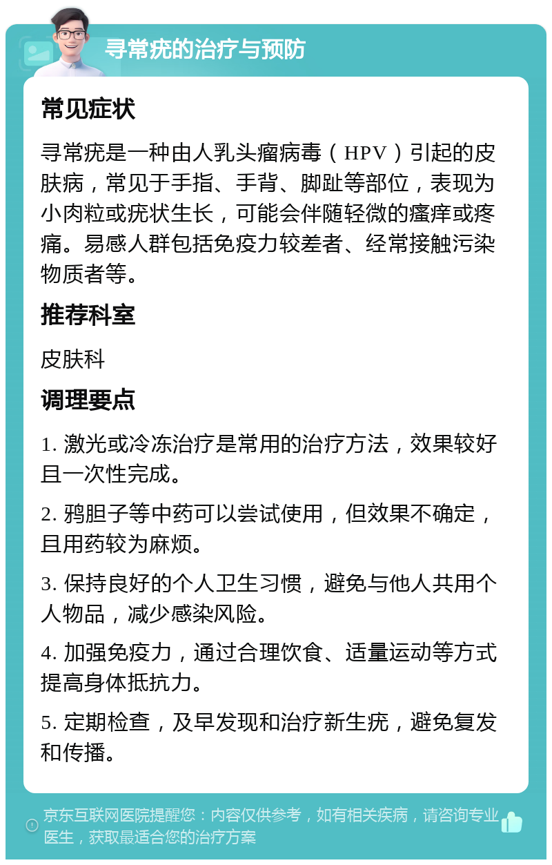 寻常疣的治疗与预防 常见症状 寻常疣是一种由人乳头瘤病毒（HPV）引起的皮肤病，常见于手指、手背、脚趾等部位，表现为小肉粒或疣状生长，可能会伴随轻微的瘙痒或疼痛。易感人群包括免疫力较差者、经常接触污染物质者等。 推荐科室 皮肤科 调理要点 1. 激光或冷冻治疗是常用的治疗方法，效果较好且一次性完成。 2. 鸦胆子等中药可以尝试使用，但效果不确定，且用药较为麻烦。 3. 保持良好的个人卫生习惯，避免与他人共用个人物品，减少感染风险。 4. 加强免疫力，通过合理饮食、适量运动等方式提高身体抵抗力。 5. 定期检查，及早发现和治疗新生疣，避免复发和传播。