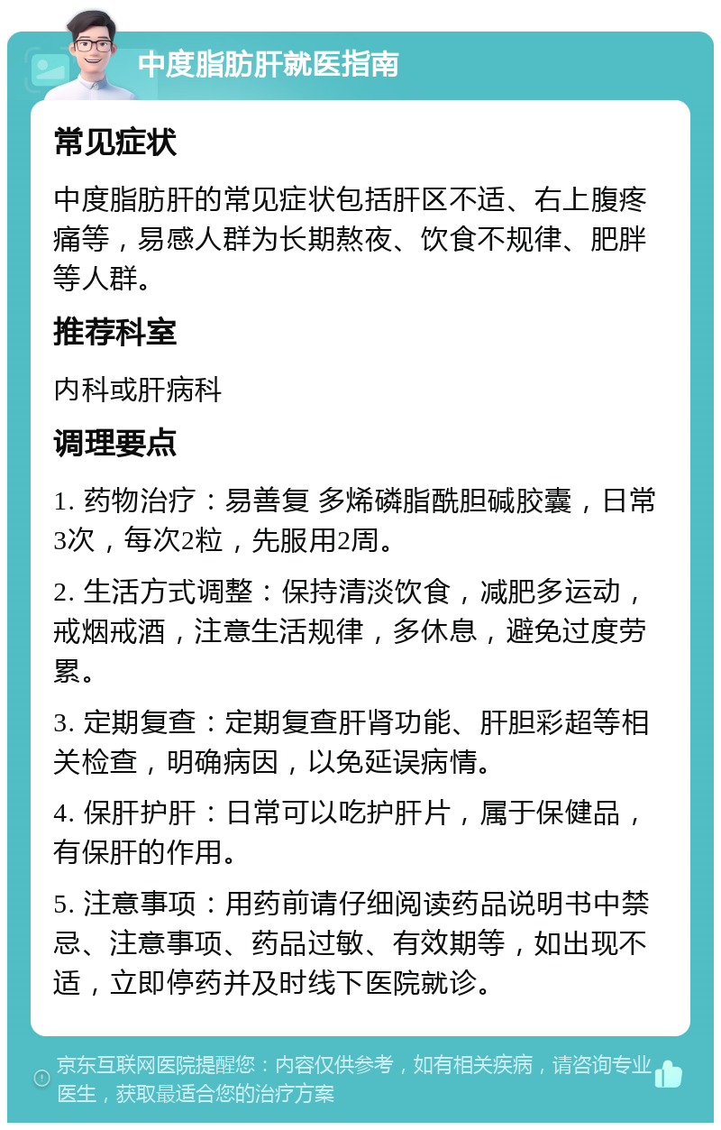 中度脂肪肝就医指南 常见症状 中度脂肪肝的常见症状包括肝区不适、右上腹疼痛等，易感人群为长期熬夜、饮食不规律、肥胖等人群。 推荐科室 内科或肝病科 调理要点 1. 药物治疗：易善复 多烯磷脂酰胆碱胶囊，日常3次，每次2粒，先服用2周。 2. 生活方式调整：保持清淡饮食，减肥多运动，戒烟戒酒，注意生活规律，多休息，避免过度劳累。 3. 定期复查：定期复查肝肾功能、肝胆彩超等相关检查，明确病因，以免延误病情。 4. 保肝护肝：日常可以吃护肝片，属于保健品，有保肝的作用。 5. 注意事项：用药前请仔细阅读药品说明书中禁忌、注意事项、药品过敏、有效期等，如出现不适，立即停药并及时线下医院就诊。