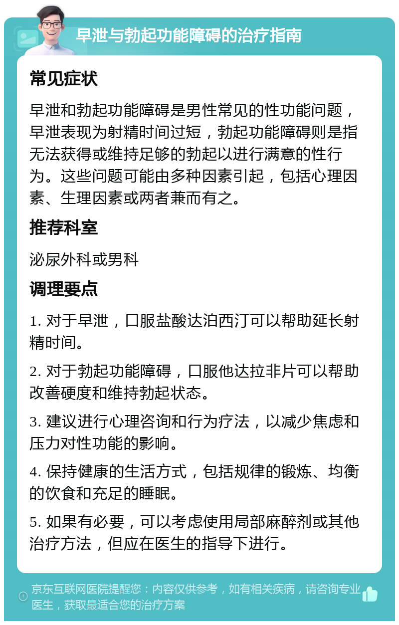 早泄与勃起功能障碍的治疗指南 常见症状 早泄和勃起功能障碍是男性常见的性功能问题，早泄表现为射精时间过短，勃起功能障碍则是指无法获得或维持足够的勃起以进行满意的性行为。这些问题可能由多种因素引起，包括心理因素、生理因素或两者兼而有之。 推荐科室 泌尿外科或男科 调理要点 1. 对于早泄，口服盐酸达泊西汀可以帮助延长射精时间。 2. 对于勃起功能障碍，口服他达拉非片可以帮助改善硬度和维持勃起状态。 3. 建议进行心理咨询和行为疗法，以减少焦虑和压力对性功能的影响。 4. 保持健康的生活方式，包括规律的锻炼、均衡的饮食和充足的睡眠。 5. 如果有必要，可以考虑使用局部麻醉剂或其他治疗方法，但应在医生的指导下进行。