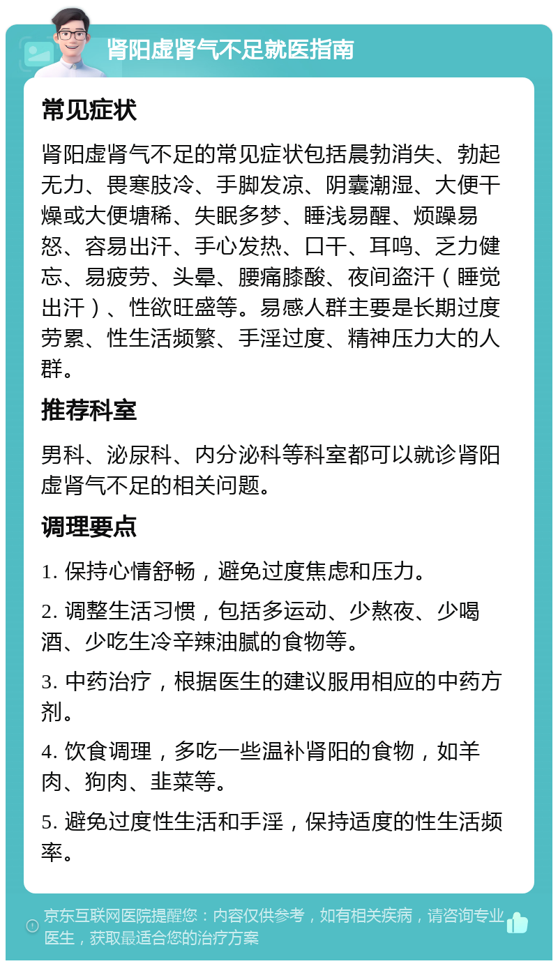 肾阳虚肾气不足就医指南 常见症状 肾阳虚肾气不足的常见症状包括晨勃消失、勃起无力、畏寒肢冷、手脚发凉、阴囊潮湿、大便干燥或大便塘稀、失眠多梦、睡浅易醒、烦躁易怒、容易出汗、手心发热、口干、耳鸣、乏力健忘、易疲劳、头晕、腰痛膝酸、夜间盗汗（睡觉出汗）、性欲旺盛等。易感人群主要是长期过度劳累、性生活频繁、手淫过度、精神压力大的人群。 推荐科室 男科、泌尿科、内分泌科等科室都可以就诊肾阳虚肾气不足的相关问题。 调理要点 1. 保持心情舒畅，避免过度焦虑和压力。 2. 调整生活习惯，包括多运动、少熬夜、少喝酒、少吃生冷辛辣油腻的食物等。 3. 中药治疗，根据医生的建议服用相应的中药方剂。 4. 饮食调理，多吃一些温补肾阳的食物，如羊肉、狗肉、韭菜等。 5. 避免过度性生活和手淫，保持适度的性生活频率。