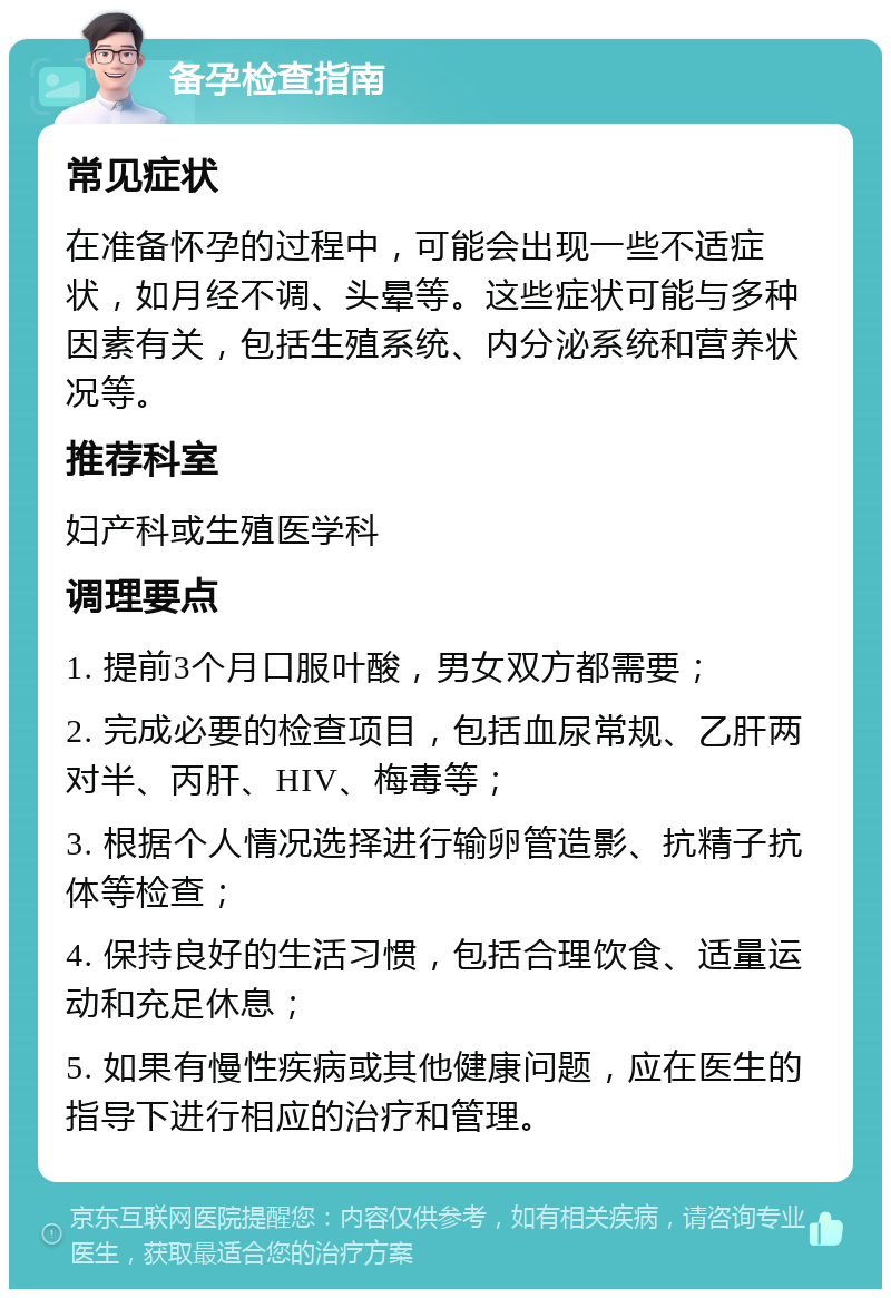 备孕检查指南 常见症状 在准备怀孕的过程中，可能会出现一些不适症状，如月经不调、头晕等。这些症状可能与多种因素有关，包括生殖系统、内分泌系统和营养状况等。 推荐科室 妇产科或生殖医学科 调理要点 1. 提前3个月口服叶酸，男女双方都需要； 2. 完成必要的检查项目，包括血尿常规、乙肝两对半、丙肝、HIV、梅毒等； 3. 根据个人情况选择进行输卵管造影、抗精子抗体等检查； 4. 保持良好的生活习惯，包括合理饮食、适量运动和充足休息； 5. 如果有慢性疾病或其他健康问题，应在医生的指导下进行相应的治疗和管理。