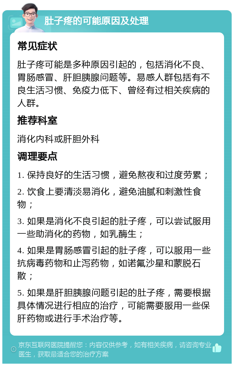 肚子疼的可能原因及处理 常见症状 肚子疼可能是多种原因引起的，包括消化不良、胃肠感冒、肝胆胰腺问题等。易感人群包括有不良生活习惯、免疫力低下、曾经有过相关疾病的人群。 推荐科室 消化内科或肝胆外科 调理要点 1. 保持良好的生活习惯，避免熬夜和过度劳累； 2. 饮食上要清淡易消化，避免油腻和刺激性食物； 3. 如果是消化不良引起的肚子疼，可以尝试服用一些助消化的药物，如乳酶生； 4. 如果是胃肠感冒引起的肚子疼，可以服用一些抗病毒药物和止泻药物，如诺氟沙星和蒙脱石散； 5. 如果是肝胆胰腺问题引起的肚子疼，需要根据具体情况进行相应的治疗，可能需要服用一些保肝药物或进行手术治疗等。