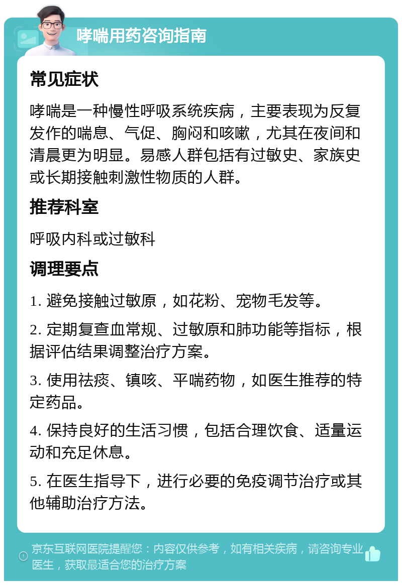 哮喘用药咨询指南 常见症状 哮喘是一种慢性呼吸系统疾病，主要表现为反复发作的喘息、气促、胸闷和咳嗽，尤其在夜间和清晨更为明显。易感人群包括有过敏史、家族史或长期接触刺激性物质的人群。 推荐科室 呼吸内科或过敏科 调理要点 1. 避免接触过敏原，如花粉、宠物毛发等。 2. 定期复查血常规、过敏原和肺功能等指标，根据评估结果调整治疗方案。 3. 使用祛痰、镇咳、平喘药物，如医生推荐的特定药品。 4. 保持良好的生活习惯，包括合理饮食、适量运动和充足休息。 5. 在医生指导下，进行必要的免疫调节治疗或其他辅助治疗方法。