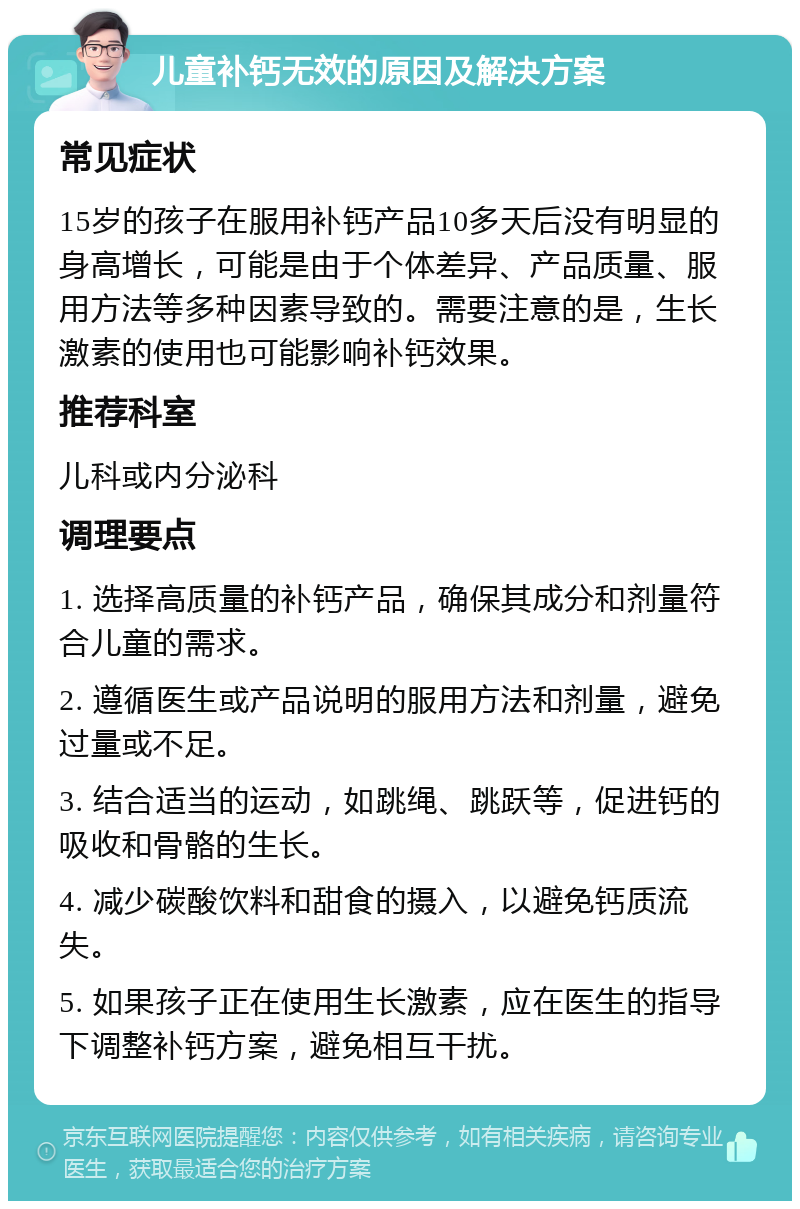 儿童补钙无效的原因及解决方案 常见症状 15岁的孩子在服用补钙产品10多天后没有明显的身高增长，可能是由于个体差异、产品质量、服用方法等多种因素导致的。需要注意的是，生长激素的使用也可能影响补钙效果。 推荐科室 儿科或内分泌科 调理要点 1. 选择高质量的补钙产品，确保其成分和剂量符合儿童的需求。 2. 遵循医生或产品说明的服用方法和剂量，避免过量或不足。 3. 结合适当的运动，如跳绳、跳跃等，促进钙的吸收和骨骼的生长。 4. 减少碳酸饮料和甜食的摄入，以避免钙质流失。 5. 如果孩子正在使用生长激素，应在医生的指导下调整补钙方案，避免相互干扰。