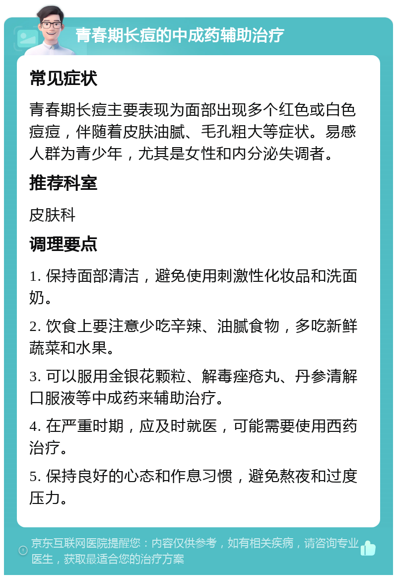 青春期长痘的中成药辅助治疗 常见症状 青春期长痘主要表现为面部出现多个红色或白色痘痘，伴随着皮肤油腻、毛孔粗大等症状。易感人群为青少年，尤其是女性和内分泌失调者。 推荐科室 皮肤科 调理要点 1. 保持面部清洁，避免使用刺激性化妆品和洗面奶。 2. 饮食上要注意少吃辛辣、油腻食物，多吃新鲜蔬菜和水果。 3. 可以服用金银花颗粒、解毒痤疮丸、丹参清解口服液等中成药来辅助治疗。 4. 在严重时期，应及时就医，可能需要使用西药治疗。 5. 保持良好的心态和作息习惯，避免熬夜和过度压力。