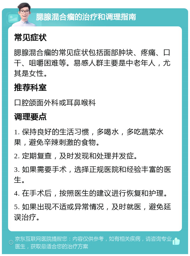 腮腺混合瘤的治疗和调理指南 常见症状 腮腺混合瘤的常见症状包括面部肿块、疼痛、口干、咀嚼困难等。易感人群主要是中老年人，尤其是女性。 推荐科室 口腔颌面外科或耳鼻喉科 调理要点 1. 保持良好的生活习惯，多喝水，多吃蔬菜水果，避免辛辣刺激的食物。 2. 定期复查，及时发现和处理并发症。 3. 如果需要手术，选择正规医院和经验丰富的医生。 4. 在手术后，按照医生的建议进行恢复和护理。 5. 如果出现不适或异常情况，及时就医，避免延误治疗。