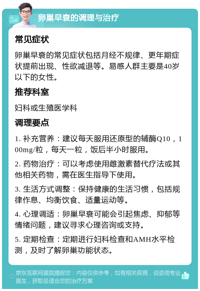 卵巢早衰的调理与治疗 常见症状 卵巢早衰的常见症状包括月经不规律、更年期症状提前出现、性欲减退等。易感人群主要是40岁以下的女性。 推荐科室 妇科或生殖医学科 调理要点 1. 补充营养：建议每天服用还原型的辅酶Q10，100mg/粒，每天一粒，饭后半小时服用。 2. 药物治疗：可以考虑使用雌激素替代疗法或其他相关药物，需在医生指导下使用。 3. 生活方式调整：保持健康的生活习惯，包括规律作息、均衡饮食、适量运动等。 4. 心理调适：卵巢早衰可能会引起焦虑、抑郁等情绪问题，建议寻求心理咨询或支持。 5. 定期检查：定期进行妇科检查和AMH水平检测，及时了解卵巢功能状态。