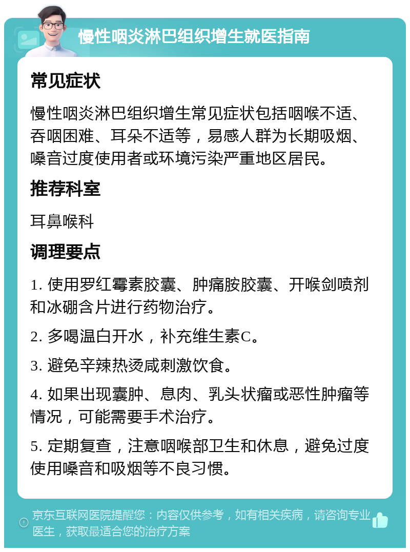 慢性咽炎淋巴组织增生就医指南 常见症状 慢性咽炎淋巴组织增生常见症状包括咽喉不适、吞咽困难、耳朵不适等，易感人群为长期吸烟、嗓音过度使用者或环境污染严重地区居民。 推荐科室 耳鼻喉科 调理要点 1. 使用罗红霉素胶囊、肿痛胺胶囊、开喉剑喷剂和冰硼含片进行药物治疗。 2. 多喝温白开水，补充维生素C。 3. 避免辛辣热烫咸刺激饮食。 4. 如果出现囊肿、息肉、乳头状瘤或恶性肿瘤等情况，可能需要手术治疗。 5. 定期复查，注意咽喉部卫生和休息，避免过度使用嗓音和吸烟等不良习惯。