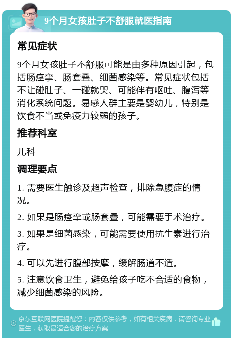 9个月女孩肚子不舒服就医指南 常见症状 9个月女孩肚子不舒服可能是由多种原因引起，包括肠痉挛、肠套叠、细菌感染等。常见症状包括不让碰肚子、一碰就哭、可能伴有呕吐、腹泻等消化系统问题。易感人群主要是婴幼儿，特别是饮食不当或免疫力较弱的孩子。 推荐科室 儿科 调理要点 1. 需要医生触诊及超声检查，排除急腹症的情况。 2. 如果是肠痉挛或肠套叠，可能需要手术治疗。 3. 如果是细菌感染，可能需要使用抗生素进行治疗。 4. 可以先进行腹部按摩，缓解肠道不适。 5. 注意饮食卫生，避免给孩子吃不合适的食物，减少细菌感染的风险。