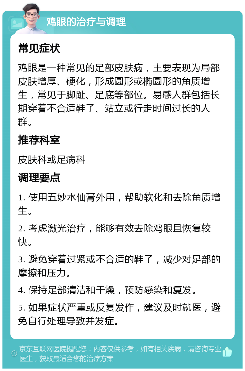 鸡眼的治疗与调理 常见症状 鸡眼是一种常见的足部皮肤病，主要表现为局部皮肤增厚、硬化，形成圆形或椭圆形的角质增生，常见于脚趾、足底等部位。易感人群包括长期穿着不合适鞋子、站立或行走时间过长的人群。 推荐科室 皮肤科或足病科 调理要点 1. 使用五妙水仙膏外用，帮助软化和去除角质增生。 2. 考虑激光治疗，能够有效去除鸡眼且恢复较快。 3. 避免穿着过紧或不合适的鞋子，减少对足部的摩擦和压力。 4. 保持足部清洁和干燥，预防感染和复发。 5. 如果症状严重或反复发作，建议及时就医，避免自行处理导致并发症。